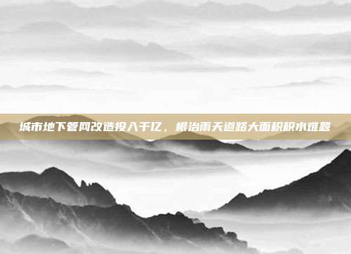 城市地下管网改造投入千亿，根治雨天道路大面积积水难题