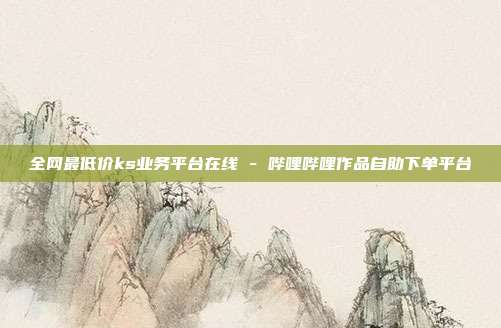 全网最低价ks业务平台在线 - 哔哩哔哩作品自助下单平台
