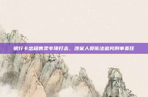 银行卡出租售卖专项打击，涉案人员依法追究刑事责任