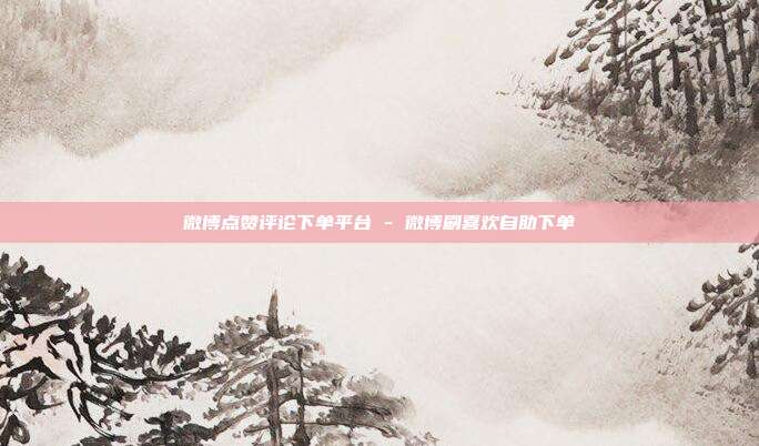 微博点赞评论下单平台 - 微博刷喜欢自助下单