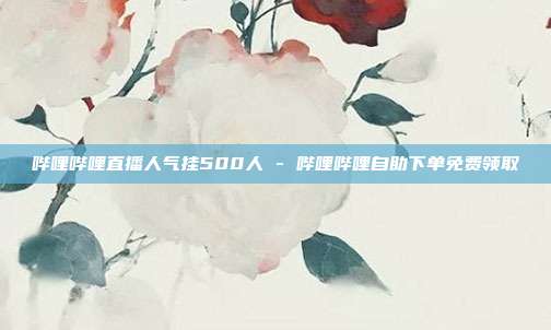 哔哩哔哩直播人气挂500人 - 哔哩哔哩自助下单免费领取