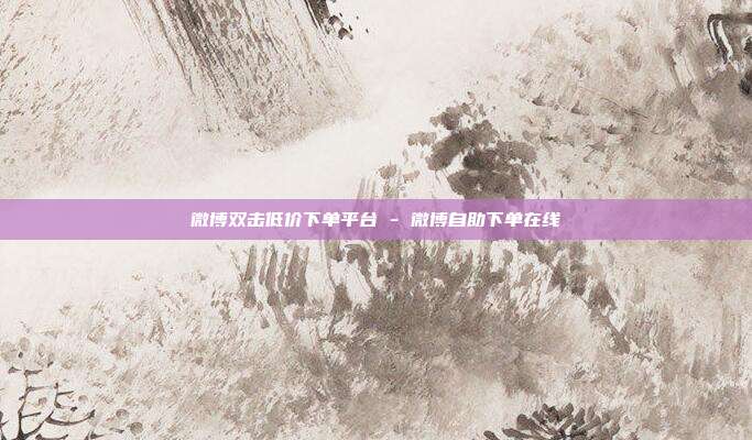 微博双击低价下单平台 - 微博自助下单在线