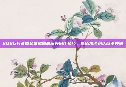 2026抖音图文短视频高留存创作技巧，低成本涨粉长期不掉粉