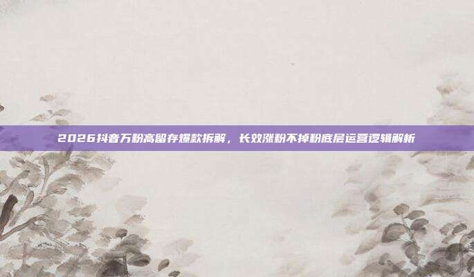 2026抖音万粉高留存爆款拆解，长效涨粉不掉粉底层运营逻辑解析