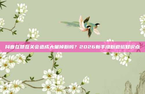 抖音互赞互关会造成大量掉粉吗？2026新手涨粉避坑知识点