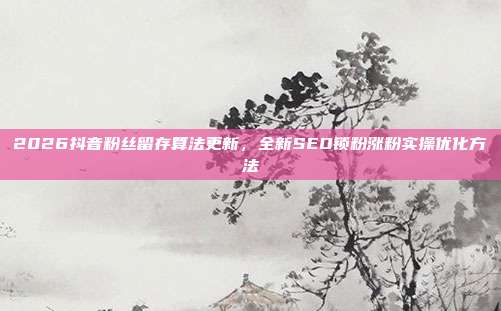 2026抖音粉丝留存算法更新，全新SEO锁粉涨粉实操优化方法