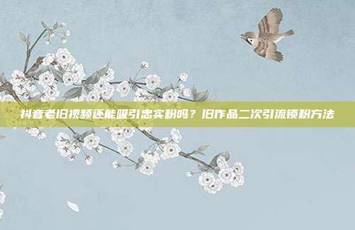 抖音老旧视频还能吸引忠实粉吗？旧作品二次引流锁粉方法