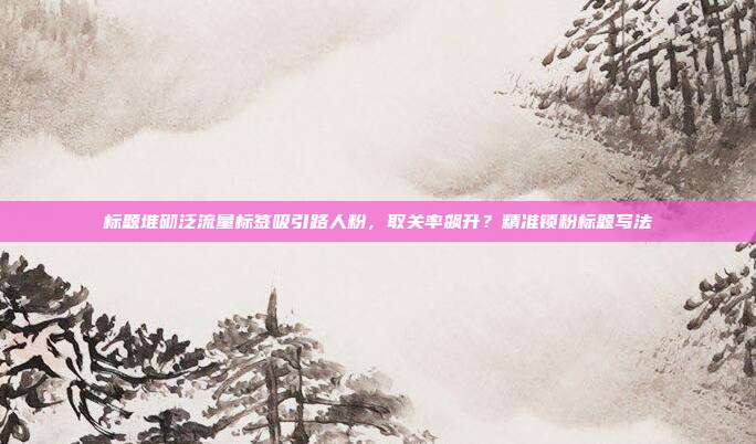 标题堆砌泛流量标签吸引路人粉，取关率飙升？精准锁粉标题写法