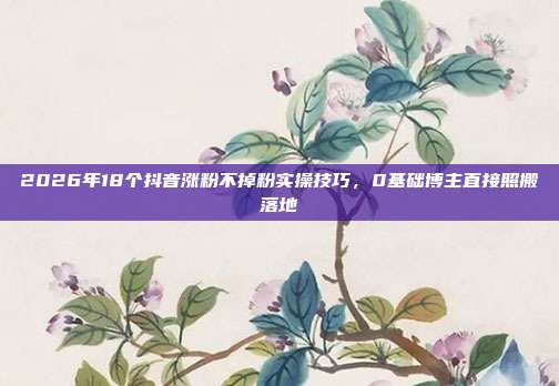 2026年18个抖音涨粉不掉粉实操技巧，0基础博主直接照搬落地