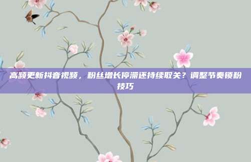 高频更新抖音视频,粉丝增长停滞还持续取关?调整节奏锁粉技巧