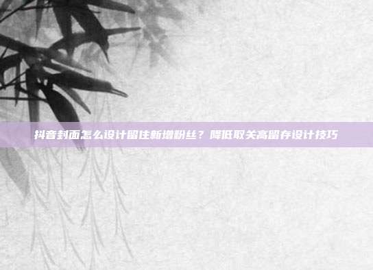 抖音封面怎么设计留住新增粉丝?降低取关高留存设计技巧