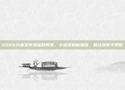 2026抖音发布黄金时间表,卡点涨粉新增多、粉丝流失率更低