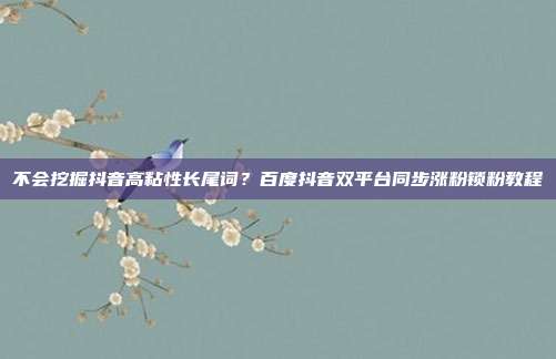 不会挖掘抖音高粘性长尾词？百度抖音双平台同步涨粉锁粉教程