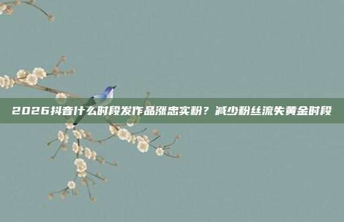 2026抖音什么时段发作品涨忠实粉？减少粉丝流失黄金时段