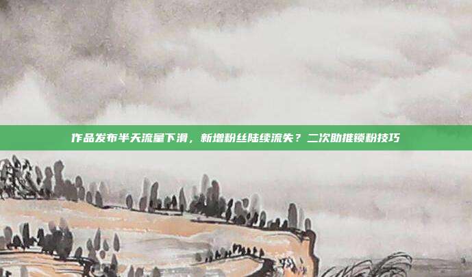 作品发布半天流量下滑,新增粉丝陆续流失?二次助推锁粉技巧