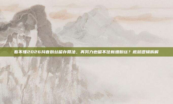 看不懂2026抖音粉丝留存算法，再努力也留不住新增粉丝？底层逻辑拆解