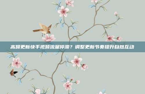 高频更新快手视频流量停滞?调整更新节奏提升自然互动