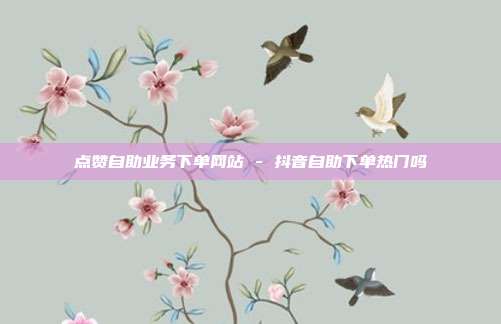 点赞自助业务下单网站 - 抖音自助下单热门吗