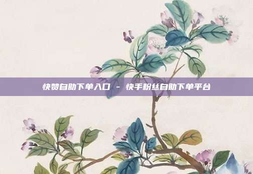 快赞自助下单入口 - 快手粉丝自助下单平台