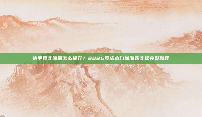 快手真实流量怎么提升?2026零成本自然涨粉实操完整教程
