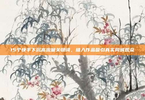 15个快手下沉高流量关键词,植入作品吸引真实同城观众