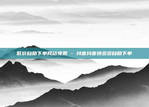 低价自助下单网站免费 - 抖音抖音拼多多自助下单