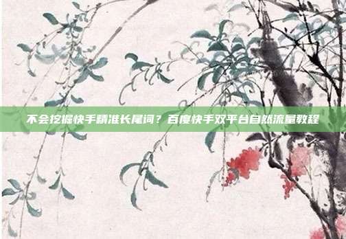 不会挖掘快手精准长尾词?百度快手双平台自然流量教程