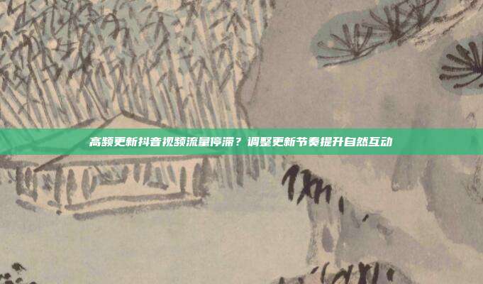 高频更新抖音视频流量停滞?调整更新节奏提升自然互动