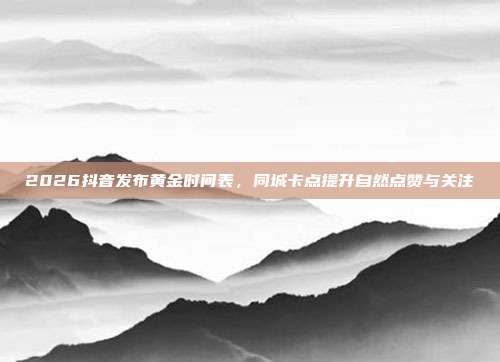 2026抖音发布黄金时间表，同城卡点提升自然点赞与关注