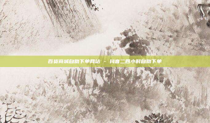 百货商城自助下单网站 - 抖音二四小时自助下单