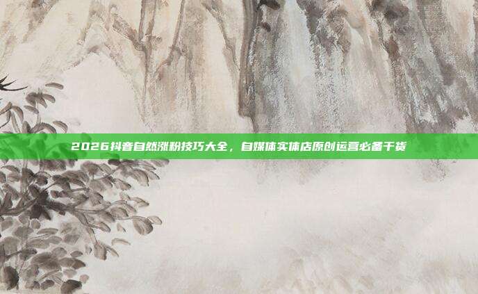 2026抖音自然涨粉技巧大全，自媒体实体店原创运营必备干货