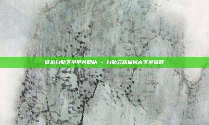 低价自助下单平台网站 - 自助云商城抖音下单流程