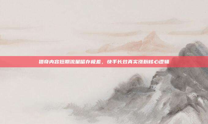 猎奇内容短期流量留存极差,快手长效真实涨粉核心逻辑