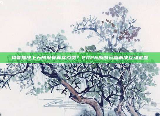 抖音播放上万却没有真实点赞？2026原创运营解决互动难题