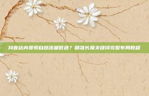 抖音站内搜索自然流量低迷?精准长尾关键词完整布局教程