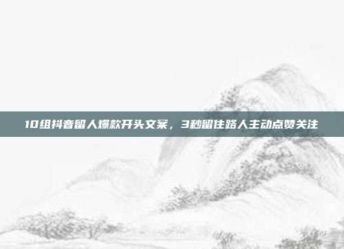 10组抖音留人爆款开头文案，3秒留住路人主动点赞关注