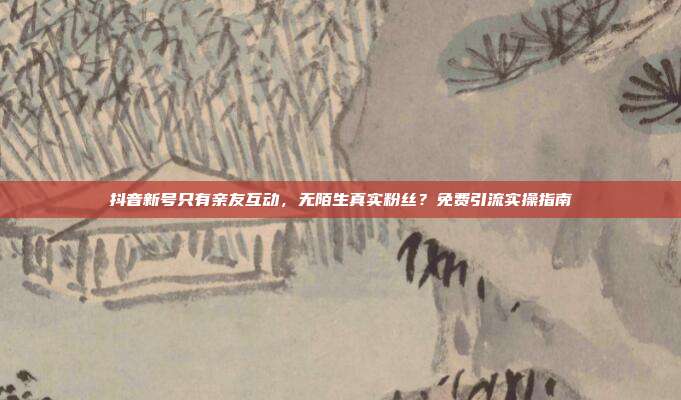 抖音新号只有亲友互动，无陌生真实粉丝？免费引流实操指南