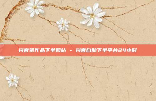 抖音赞作品下单网站 - 抖音自助下单平台24小时
