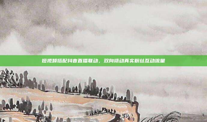 短视频搭配抖音直播联动,双向撬动真实粉丝互动流量