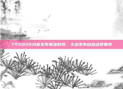 7个2026抖音发布黄金时段，卡点发布自然点赞暴涨