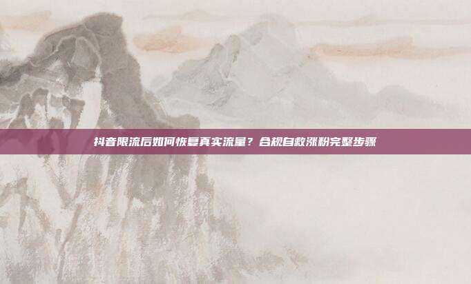 抖音限流后如何恢复真实流量？合规自救涨粉完整步骤