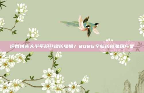 运营抖音大半年粉丝增长缓慢？2026全新长效涨粉方案