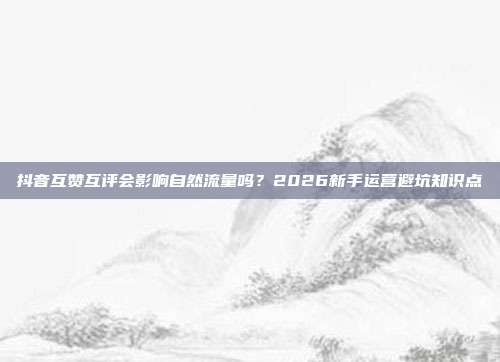 抖音互赞互评会影响自然流量吗?2026新手运营避坑知识点