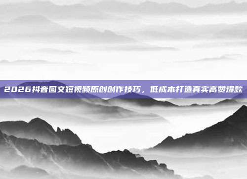 2026抖音图文短视频原创创作技巧,低成本打造真实高赞爆款