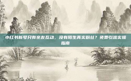 小红书新号只有亲友互动,没有陌生真实粉丝?免费引流实操指南
