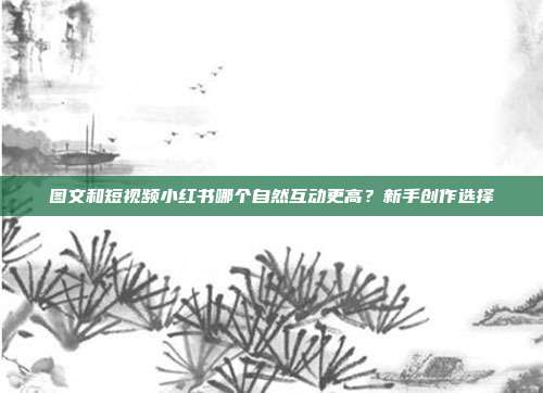 图文和短视频小红书哪个自然互动更高？新手创作选择