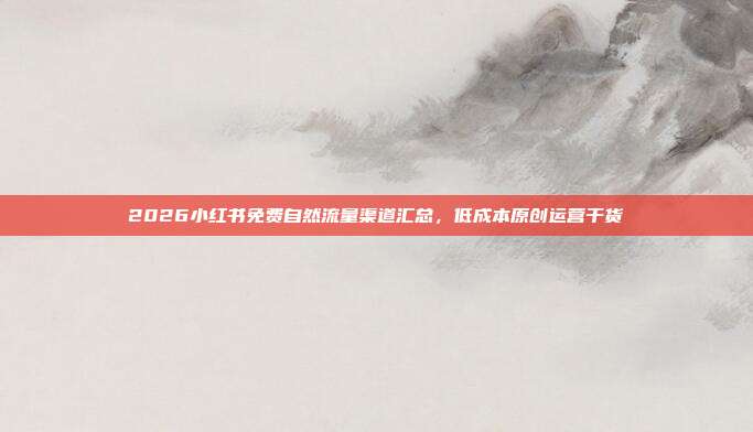 2026小红书免费自然流量渠道汇总，低成本原创运营干货