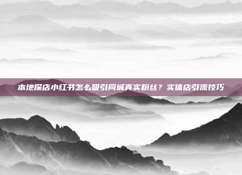 本地探店小红书怎么吸引同城真实粉丝？实体店引流技巧