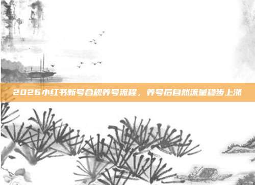 2026小红书新号合规养号流程，养号后自然流量稳步上涨