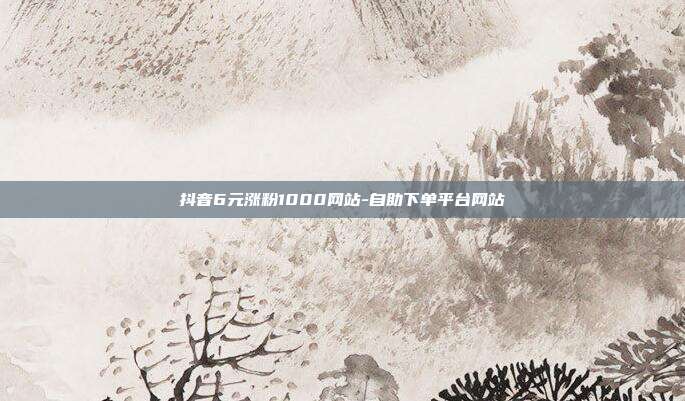 抖音6元涨粉1000网站-自助下单平台网站